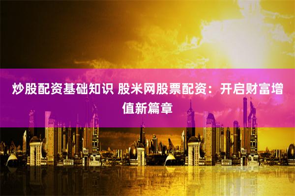 炒股配资基础知识 股米网股票配资：开启财富增值新篇章