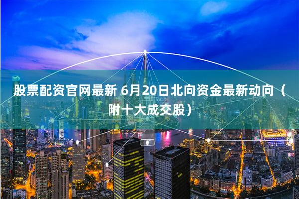 股票配资官网最新 6月20日北向资金最新动向（附十大成交股）