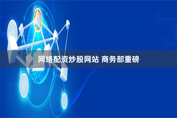 网络配资炒股网站 商务部重磅