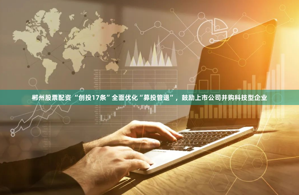 郴州股票配资 “创投17条”全面优化“募投管退”，鼓励上市公司并购科技型企业