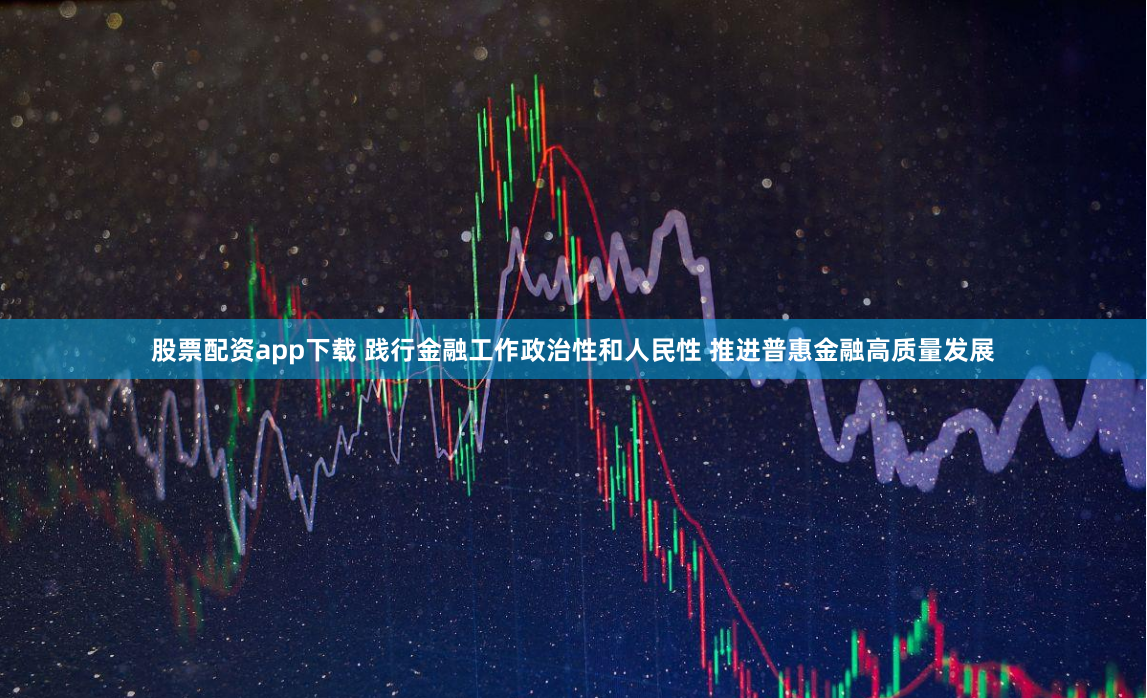 股票配资app下载 践行金融工作政治性和人民性 推进普惠金融高质量发展