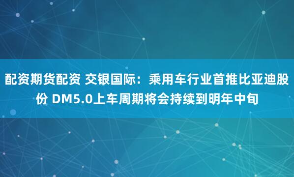 配资期货配资 交银国际:乘用车行业首推比亚迪股份 DM5.0上车周期将会持续到明年中旬