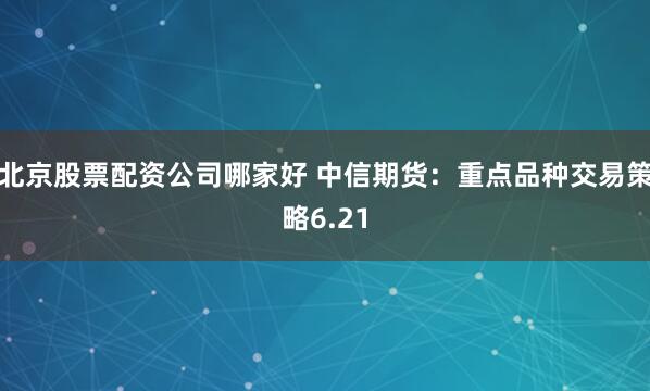 北京股票配资公司哪家好 中信期货:重点品种交易策略6.21