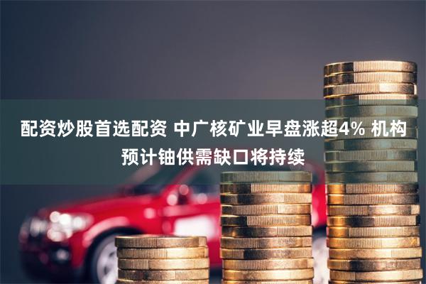 配资炒股首选配资 中广核矿业早盘涨超4% 机构预计铀供需缺口将持续