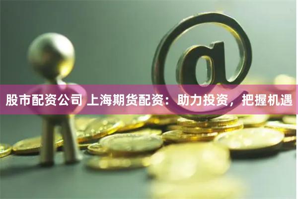 股市配资公司 上海期货配资：助力投资，把握机遇
