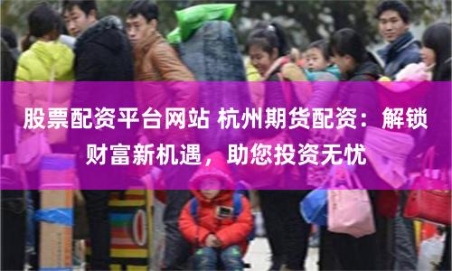 股票配资平台网站 杭州期货配资：解锁财富新机遇，助您投资无忧