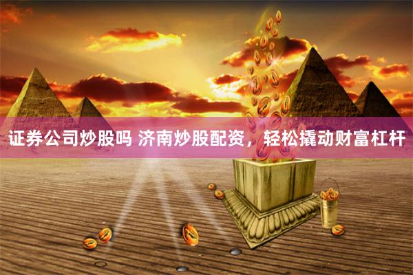 证券公司炒股吗 济南炒股配资,轻松撬动财富杠杆