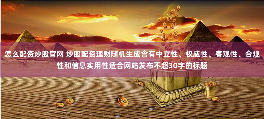 怎么配资炒股官网 炒股配资理财随机生成含有中立性、权威性、客观性、合规性和信息实用性适合网站发布不超30字的标题